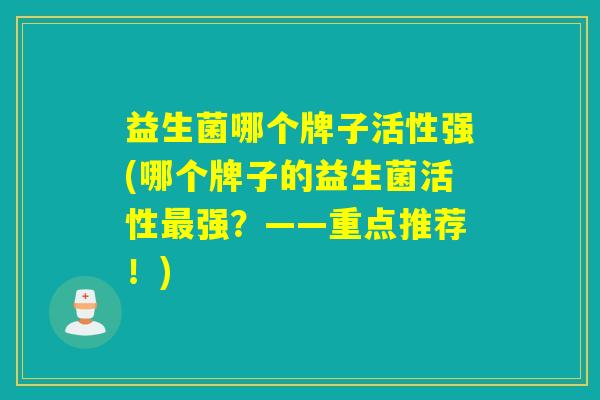 益生菌哪个牌子活性强(哪个牌子的益生菌活性强？——重点推荐！)