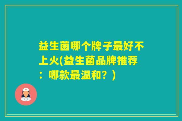 益生菌哪个牌子好不上火(益生菌品牌推荐:哪款温和?) 益生菌哪个牌子好不上火(益生菌品牌推荐:哪款温和?)