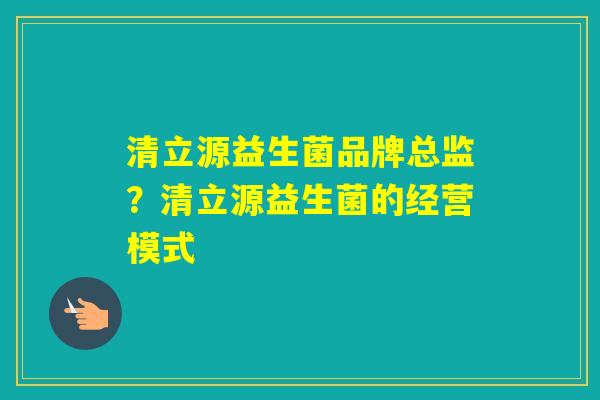 清立源益生菌品牌总监?清立源益生菌的经营模式 清立源益生菌品牌总监?清立源益生菌的经营模式