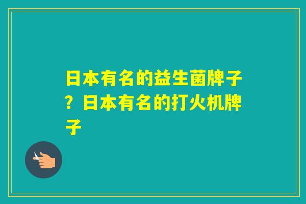 日本有名的益生菌牌子?日本有名的打火机牌子 日本有名的益生菌牌子?日本有名的打火机牌子