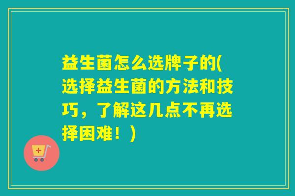 益生菌怎么选牌子的(选择益生菌的方法和技巧，了解这几点不再选择困难！)