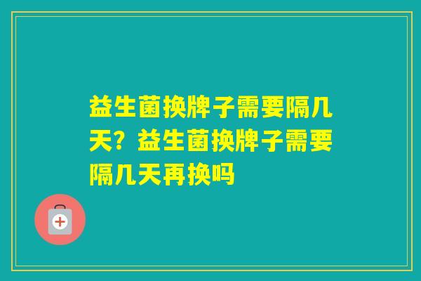 益生菌换牌子需要隔几天?益生菌换牌子需要隔几天再换吗 益生菌换牌子需要隔几天?益生菌换牌子需要隔几天再换吗