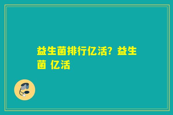 益生菌排行亿活?益生菌 亿活 益生菌排行亿活?益生菌 亿活