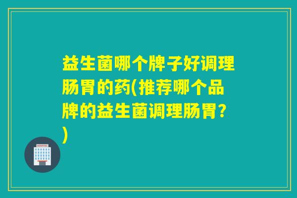 益生菌哪个牌子好调理肠胃的药(推荐哪个品牌的益生菌调理肠胃？)