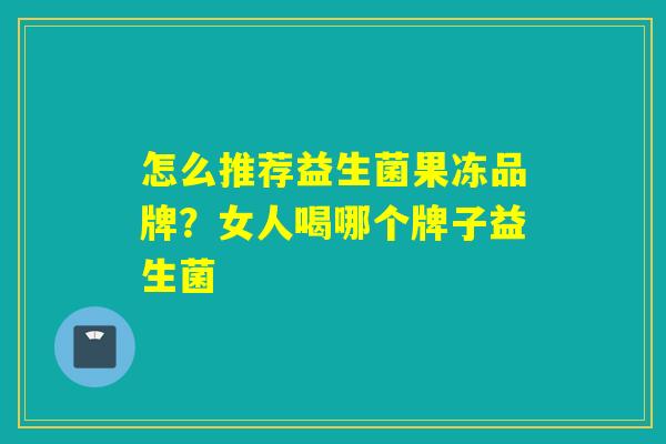 怎么推荐益生菌果冻品牌?女人喝哪个牌子益生菌 怎么推荐益生菌果冻品牌?女人喝哪个牌子益生菌