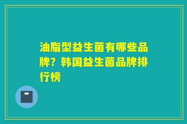 油脂型益生菌有哪些品牌?韩国益生菌品牌排行榜 油脂型益生菌有哪些品牌?韩国益生菌品牌排行榜