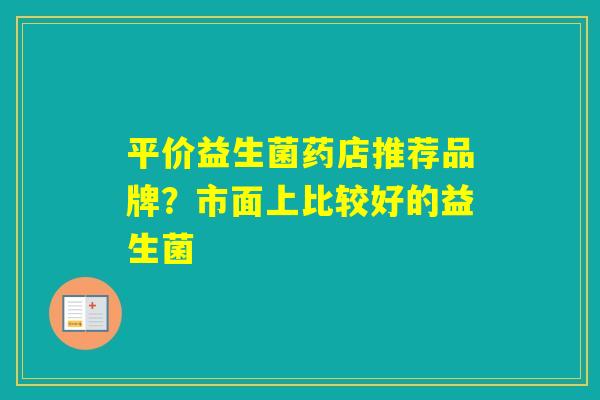 平价益生菌药店推荐品牌?市面上比较好的益生菌 平价益生菌药店推荐品牌?市面上比较好的益生菌