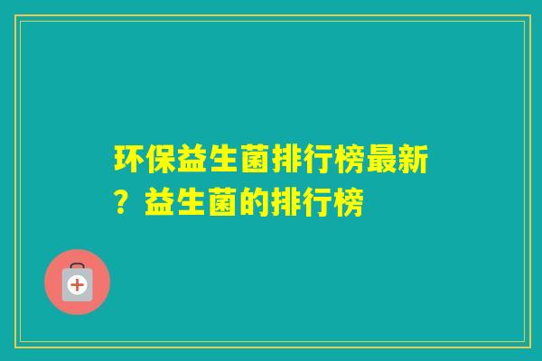 环保益生菌排行榜新?益生菌的排行榜 环保益生菌排行榜新?益生菌的排行榜
