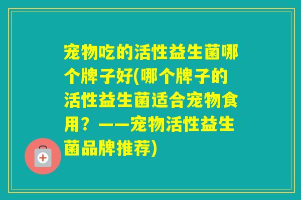 宠物吃的活性益生菌哪个牌子好(哪个牌子的活性益生菌适合宠物食用?——宠物活性益生菌品牌推荐) 宠物吃的活性益生菌哪个牌子好(哪个牌子的活性益生菌适合宠物食用?——宠物活性益生菌品牌推荐)