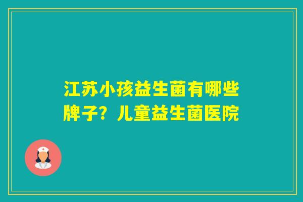 江苏小孩益生菌有哪些牌子？儿童益生菌医院