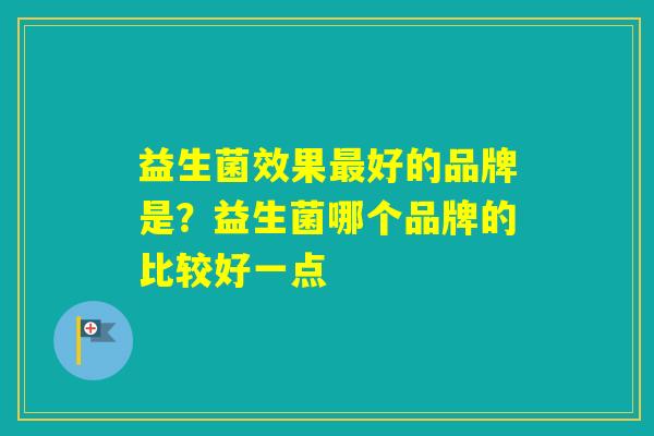 益生菌效果好的品牌是?益生菌哪个品牌的比较好一点 益生菌效果好的品牌是?益生菌哪个品牌的比较好一点