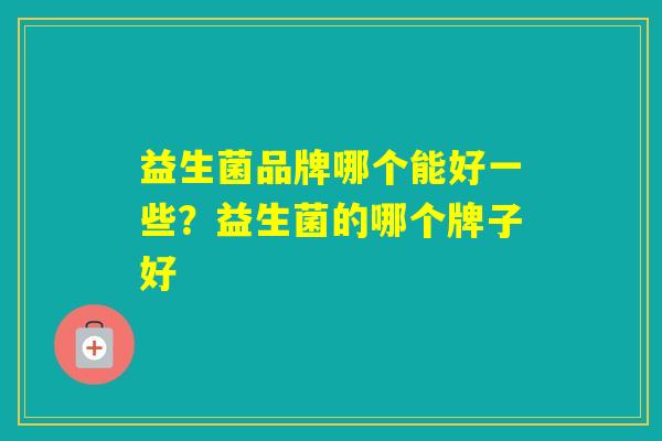 益生菌品牌哪个能好一些?益生菌的哪个牌子好 益生菌品牌哪个能好一些?益生菌的哪个牌子好