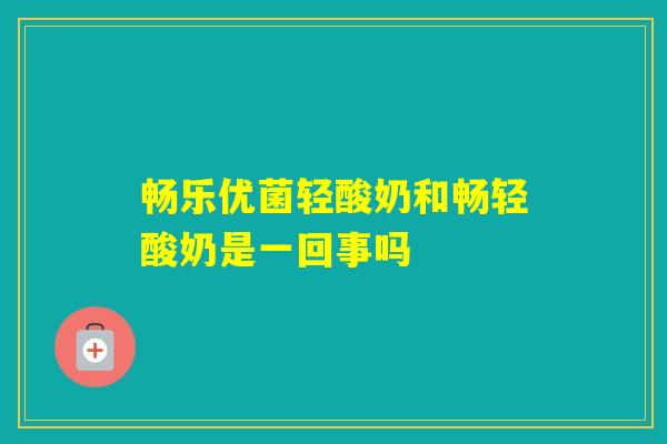 畅乐优菌轻酸奶和畅轻酸奶是一回事吗