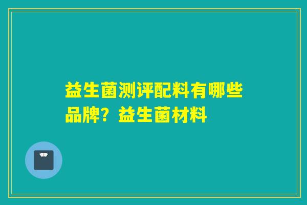 益生菌测评配料有哪些品牌?益生菌材料 益生菌测评配料有哪些品牌?益生菌材料