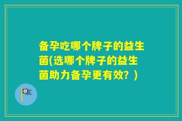 备孕吃哪个牌子的益生菌(选哪个牌子的益生菌助力备孕更有效？)