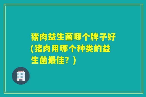 猪肉益生菌哪个牌子好(猪肉用哪个种类的益生菌佳？)