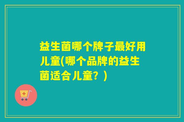 益生菌哪个牌子好用儿童(哪个品牌的益生菌适合儿童？)