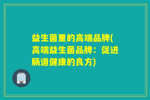 益生菌里的高端品牌(高端益生菌品牌：促进肠道健康的良方)