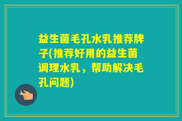 益生菌毛孔水乳推荐牌子(推荐好用的益生菌调理水乳，帮助解决毛孔问题)