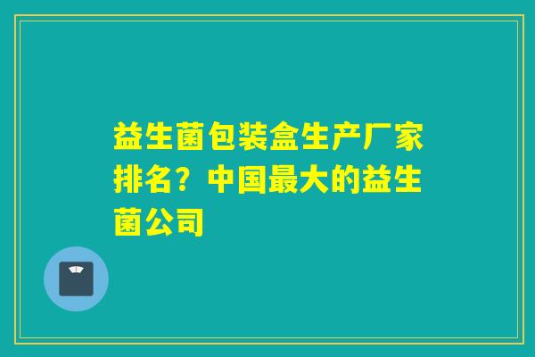 益生菌包装盒生产厂家排名?中国大的益生菌公司 益生菌包装盒生产厂家排名?中国大的益生菌公司