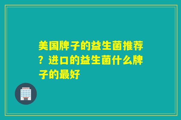 美国牌子的益生菌推荐?进口的益生菌什么牌子的好 美国牌子的益生菌推荐?进口的益生菌什么牌子的好