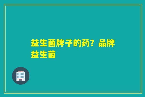 益生菌牌子的药?品牌益生菌 益生菌牌子的药?品牌益生菌