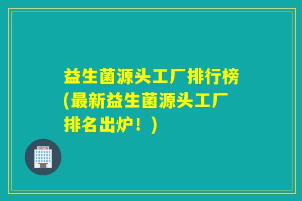 益生菌源头工厂排行榜(新益生菌源头工厂排名出炉！)