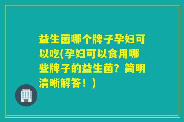 益生菌哪个牌子孕妇可以吃(孕妇可以食用哪些牌子的益生菌？简明清晰解答！)