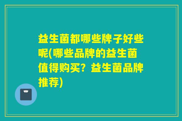 益生菌都哪些牌子好些呢(哪些品牌的益生菌值得购买？益生菌品牌推荐)