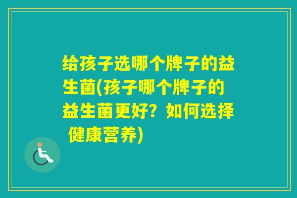 给孩子选哪个牌子的益生菌(孩子哪个牌子的益生菌更好？如何选择 健康营养)