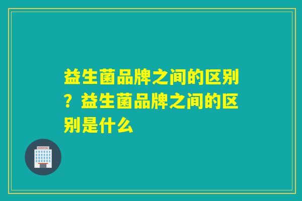 益生菌品牌之间的区别？益生菌品牌之间的区别是什么