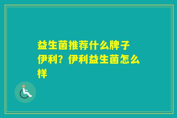 益生菌推荐什么牌子 伊利？伊利益生菌怎么样