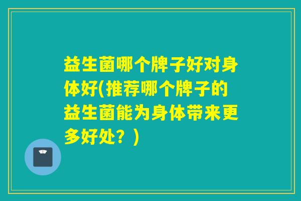 益生菌哪个牌子好对身体好(推荐哪个牌子的益生菌能为身体带来更多好处?) 益生菌哪个牌子好对身体好(推荐哪个牌子的益生菌能为身体带来更多好处?)
