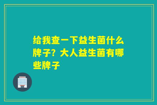 给我查一下益生菌什么牌子？大人益生菌有哪些牌子