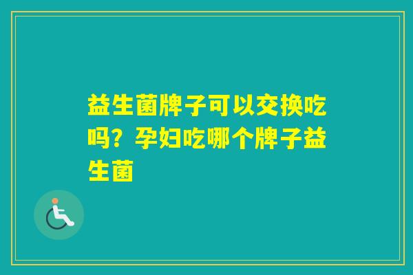 益生菌牌子可以交换吃吗?孕妇吃哪个牌子益生菌 益生菌牌子可以交换吃吗?孕妇吃哪个牌子益生菌
