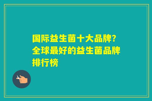 国际益生菌十大品牌？全球好的益生菌品牌排行榜