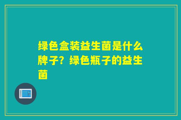 绿色盒装益生菌是什么牌子？绿色瓶子的益生菌