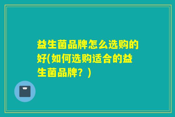 益生菌品牌怎么选购的好(如何选购适合的益生菌品牌?) 益生菌品牌怎么选购的好(如何选购适合的益生菌品牌?)
