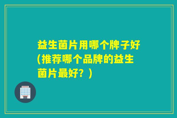 益生菌片用哪个牌子好(推荐哪个品牌的益生菌片好？)