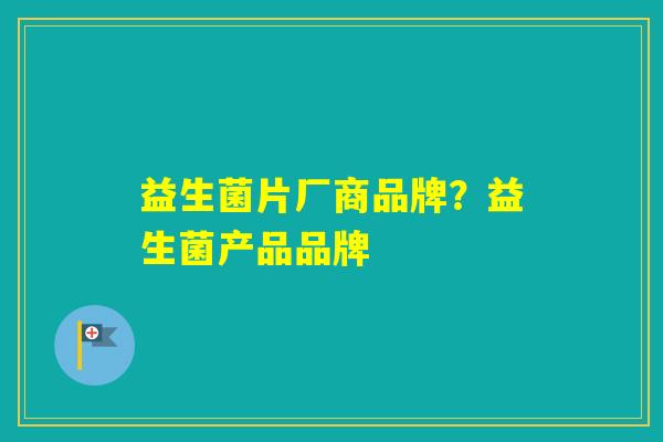益生菌片厂商品牌?益生菌产品品牌 益生菌片厂商品牌?益生菌产品品牌