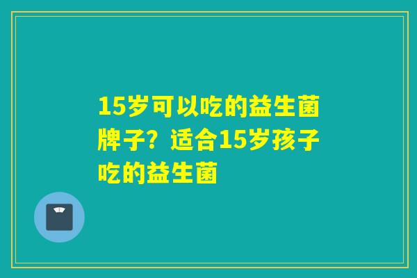 15岁可以吃的益生菌牌子？适合15岁孩子吃的益生菌
