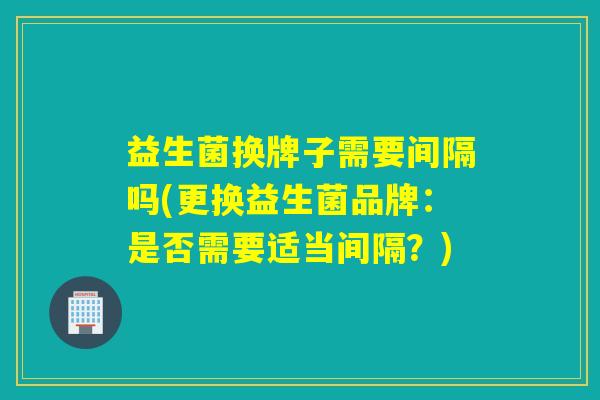 益生菌换牌子需要间隔吗(更换益生菌品牌：是否需要适当间隔？)