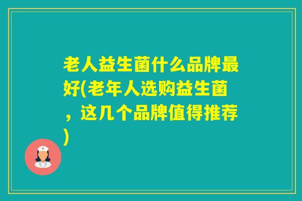 老人益生菌什么品牌好(老年人选购益生菌，这几个品牌值得推荐)