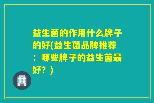 益生菌的作用什么牌子的好(益生菌品牌推荐：哪些牌子的益生菌好？)