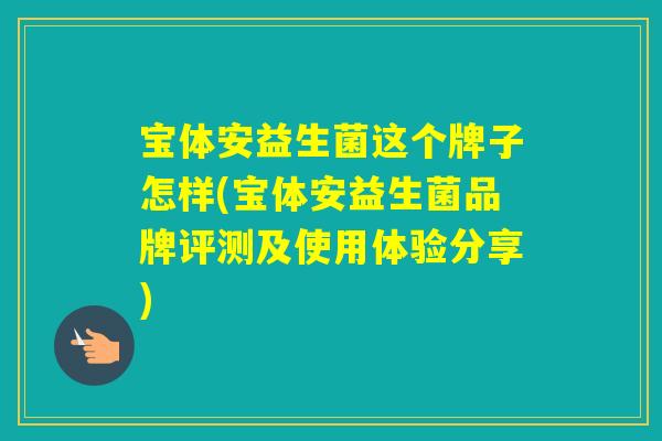 宝体安益生菌这个牌子怎样(宝体安益生菌品牌评测及使用体验分享) 宝体安益生菌这个牌子怎样(宝体安益生菌品牌评测及使用体验分享)