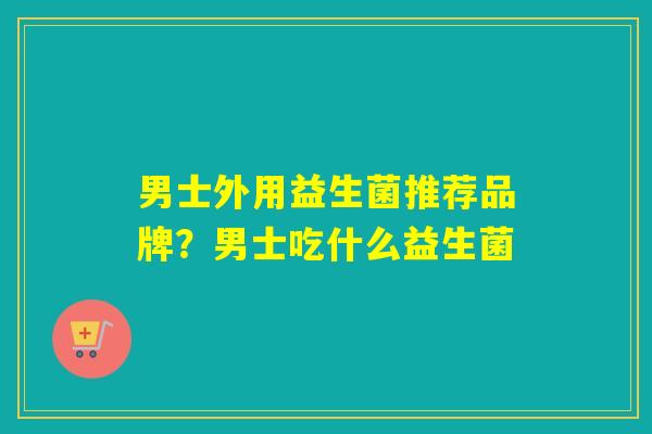 男士外用益生菌推荐品牌？男士吃什么益生菌