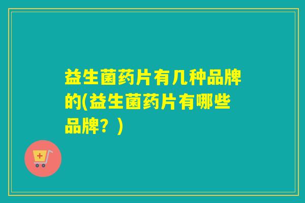 益生菌药片有几种品牌的(益生菌药片有哪些品牌？)