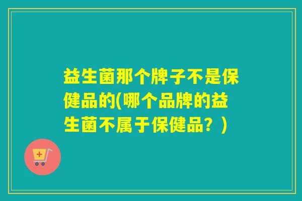 益生菌那个牌子不是保健品的(哪个品牌的益生菌不属于保健品？)