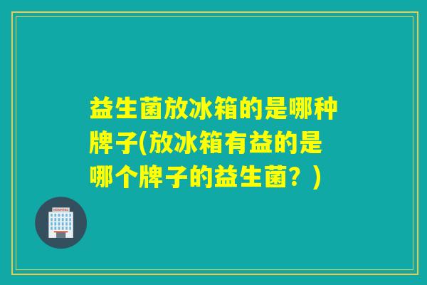 益生菌放冰箱的是哪种牌子(放冰箱有益的是哪个牌子的益生菌？)