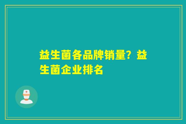 益生菌各品牌销量?益生菌企业排名 益生菌各品牌销量?益生菌企业排名